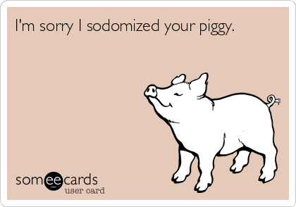 I'm sorry I sodomized your piggy.