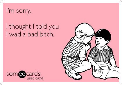 I'm sorry.

I thought I told you
I wad a bad bitch.