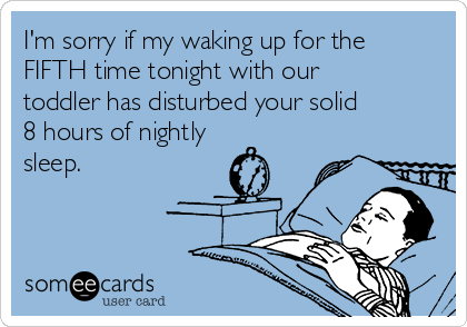 I'm sorry if my waking up for the
FIFTH time tonight with our
toddler has disturbed your solid
8 hours of nightly
sleep. 