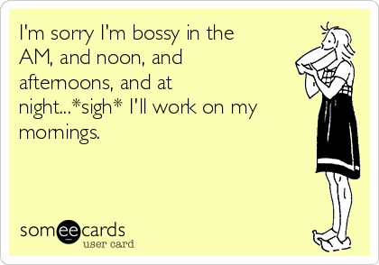 I'm sorry I'm bossy in the
AM, and noon, and
afternoons, and at
night...*sigh* I'll work on my
mornings.