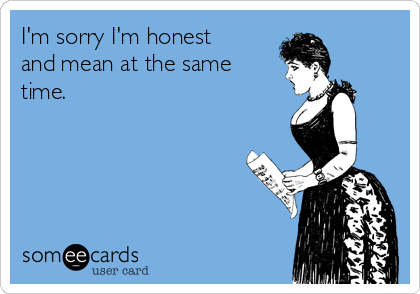 I'm sorry I'm honest
and mean at the same
time.