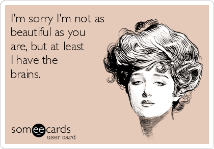 I'm sorry I'm not as
beautiful as you
are, but at least
I have the
brains.