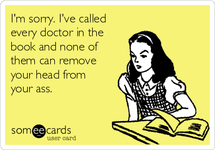 I'm sorry. I've called
every doctor in the
book and none of
them can remove
your head from
your ass. 