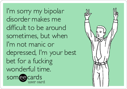 I'm sorry my bipolar 
disorder makes me
difficult to be around 
sometimes, but when
I'm not manic or
depressed, I'm your best
bet for a fucking 
wonderful time.