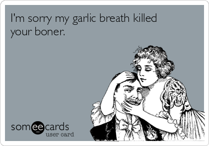 I'm sorry my garlic breath killed
your boner. 