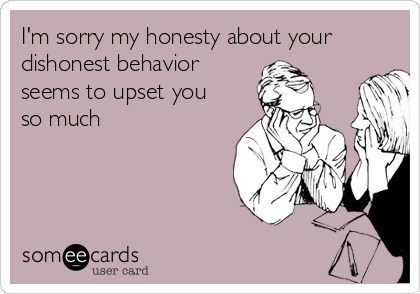 I'm sorry my honesty about your
dishonest behavior
seems to upset you
so much

