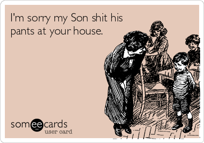 I'm sorry my Son shit his
pants at your house.