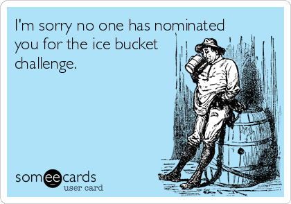 I'm sorry no one has nominated
you for the ice bucket
challenge.