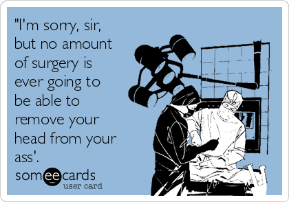 "I'm sorry, sir,
but no amount
of surgery is
ever going to
be able to
remove your
head from your
ass'.