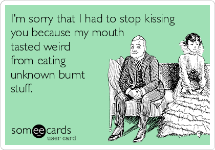 I'm sorry that I had to stop kissing
you because my mouth
tasted weird
from eating
unknown burnt
stuff.