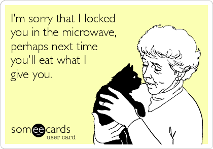 I'm sorry that I locked
you in the microwave,
perhaps next time
you'll eat what I
give you.