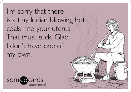 I'm sorry that there
is a tiny Indian blowing hot
coals into your uterus.
That must suck. Glad
I don't have one of
my own.