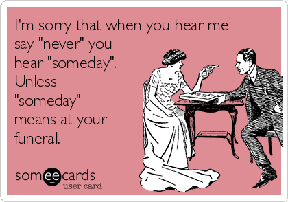 I'm sorry that when you hear me
say "never" you
hear "someday".
Unless
"someday"
means at your
funeral. 