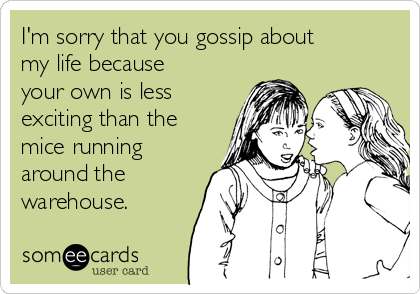 I'm sorry that you gossip about
my life because
your own is less
exciting than the
mice running
around the
warehouse.