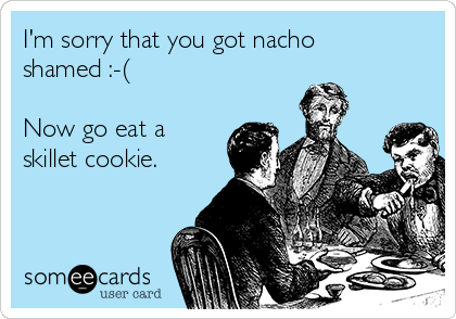 I'm sorry that you got nacho
shamed :-(

Now go eat a
skillet cookie. 
