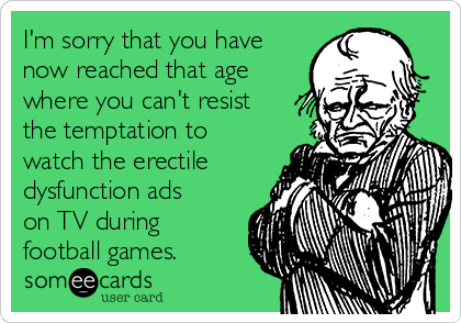 I'm sorry that you have
now reached that age
where you can't resist
the temptation to
watch the erectile
dysfunction ads
on TV during
football games.