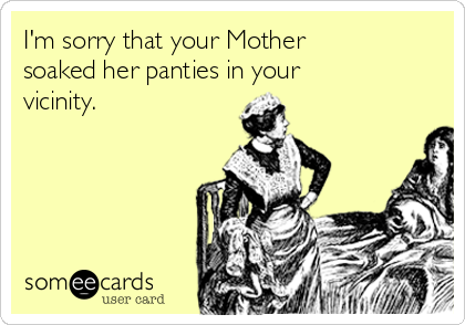 I'm sorry that your Mother soaked her panties in your vicinity.