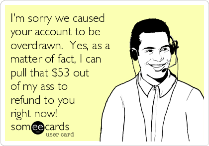 I'm sorry we caused
your account to be 
overdrawn.  Yes, as a
matter of fact, I can
pull that $53 out
of my ass to
refund to you
right now!