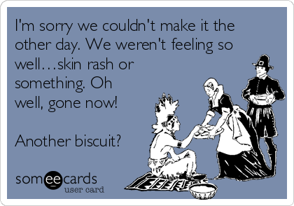 I'm sorry we couldn't make it the
other day. We weren't feeling so
well…skin rash or
something. Oh
well, gone now!

Another biscuit?