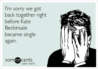 I'm sorry we got
back together right
before Kate
Beckinsale 
became single
again.