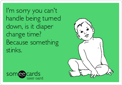 I'm sorry you can't
handle being turned
down, is it diaper
change time?
Because something
stinks. 
