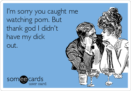 I'm sorry you caught me
watching porn. But
thank god I didn't
have my dick
out. 