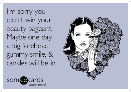 I'm sorry you
didn't win your
beauty pageant.
Maybe one day
a big forehead,
gummy smile, &
cankles will be in.