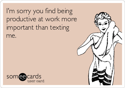 I'm sorry you find being
productive at work more
important than texting
me.