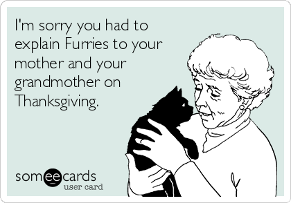 I'm sorry you had to
explain Furries to your
mother and your
grandmother on
Thanksgiving.
