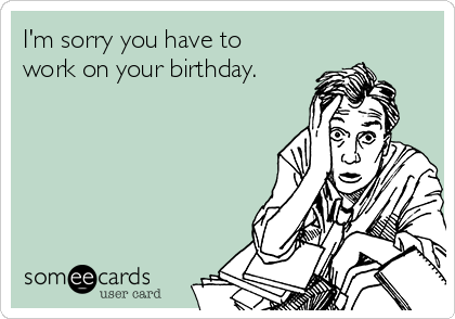 I'm sorry you have to
work on your birthday.
