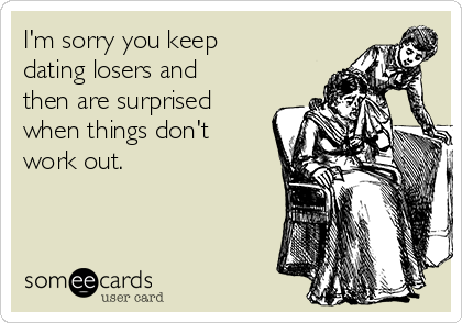 I'm sorry you keep
dating losers and
then are surprised
when things don't
work out.