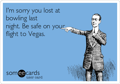 I'm sorry you lost at
bowling last
night. Be safe on your
flight to Vegas. 