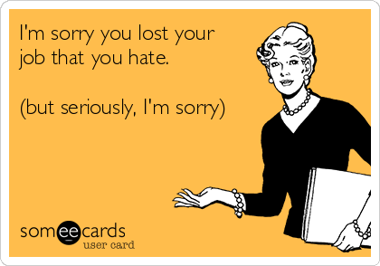 I'm sorry you lost your
job that you hate.

(but seriously, I'm sorry)