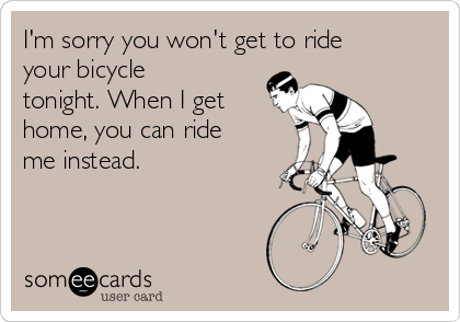I'm sorry you won't get to ride
your bicycle
tonight. When I get
home, you can ride
me instead.