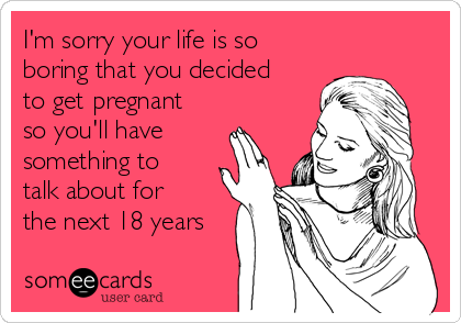 I'm sorry your life is so
boring that you decided
to get pregnant
so you'll have
something to
talk about for
the next 18 years