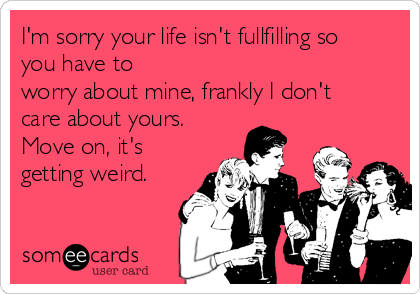 I'm sorry your life isn't fullfilling so
you have to
worry about mine, frankly I don't
care about yours.
Move on, it's
getting weird.