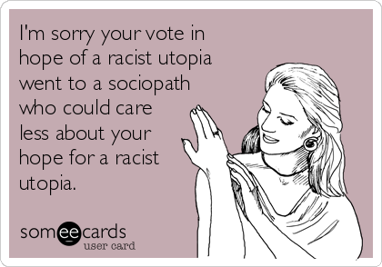 I'm sorry your vote in
hope of a racist utopia
went to a sociopath
who could care
less about your
hope for a racist
utopia.