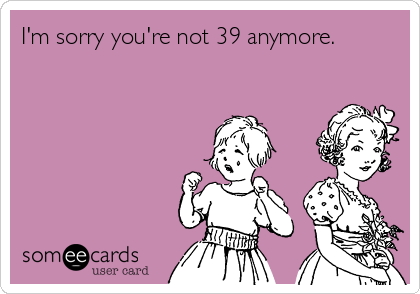 I'm sorry you're not 39 anymore.