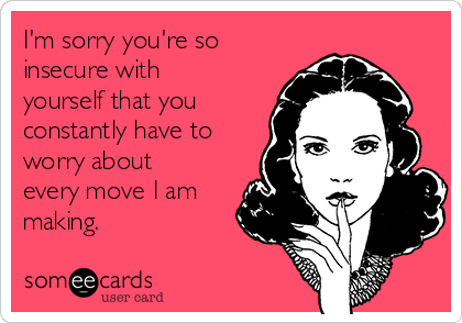 I'm sorry you're so
insecure with
yourself that you
constantly have to
worry about
every move I am
making.