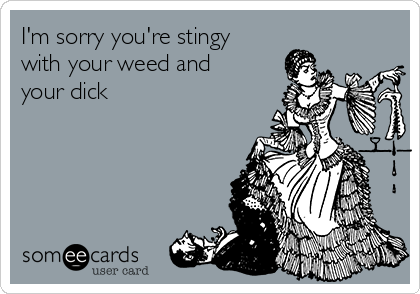 I'm sorry you're stingy
with your weed and
your dick