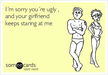 I´m sorry you´re ugly ,
and your girlfriend
keeps staring at me 
