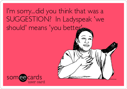 I'm sorry...did you think that was a
SUGGESTION?  In Ladyspeak 'we
should' means 'you better'.
