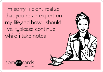 I'm sorry,,,i didnt realize
that you're an expert on
my life,and how i should 
live it,,please continue
while i take notes.