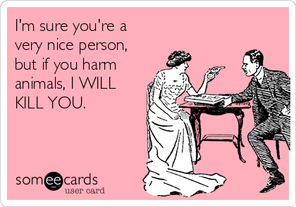 I'm sure you're a
very nice person,
but if you harm
animals, I WILL
KILL YOU.