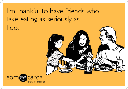 I'm thankful to have friends who
take eating as seriously as
I do.