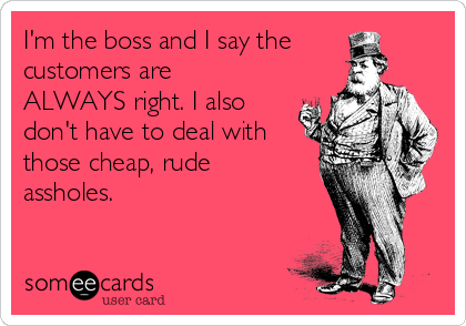 I'm the boss and I say the
customers are
ALWAYS right. I also
don't have to deal with
those cheap, rude
assholes.