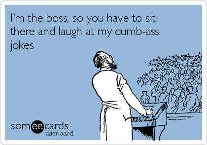 I'm the boss, so you have to sit
there and laugh at my dumb-ass
jokes