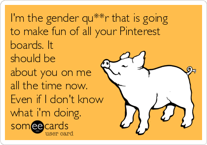 I'm the gender qu**r that is going
to make fun of all your Pinterest
boards. It
should be
about you on me
all the time now.
Even if I don't know
what i'm doing.