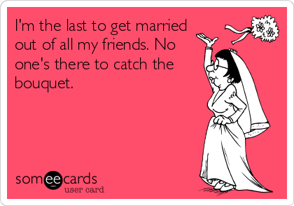 I'm the last to get married
out of all my friends. No
one's there to catch the
bouquet. 