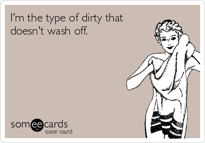 I'm the type of dirty that
doesn't wash off.
